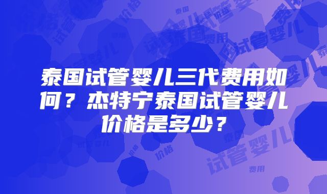 泰国试管婴儿三代费用如何？杰特宁泰国试管婴儿价格是多少？
