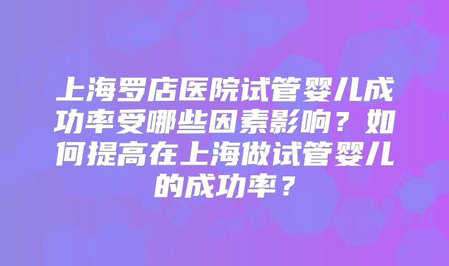 上海罗店医院试管婴儿成功率受哪些因素影响？如何提高在上海做试管婴儿的成功率？