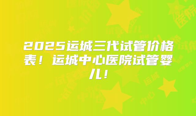 2025运城三代试管价格表!运城中心医院试管婴儿!