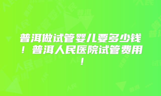 普洱做试管婴儿要多少钱!普洱人民医院试管费用!