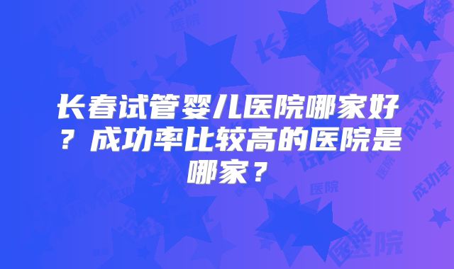 长春试管婴儿医院哪家好?成功率比较高的医院是哪家?