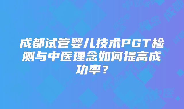 成都试管婴儿技术PGT检测与中医理念如何提高成功率？