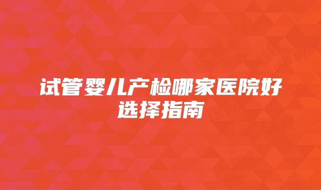 试管婴儿产检哪家医院好选择指南