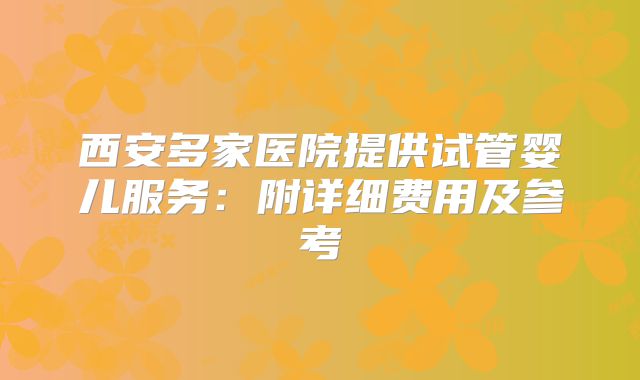 西安多家医院提供试管婴儿服务：附详细费用及参考