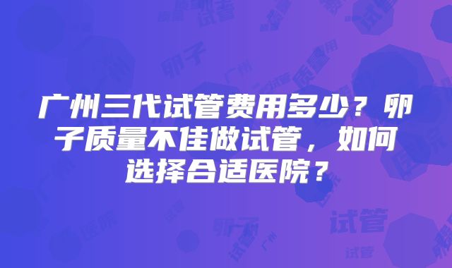 广州三代试管费用多少？卵子质量不佳做试管，如何选择合适医院？