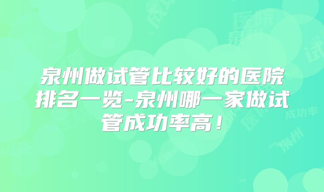 泉州做试管比较好的医院排名一览-泉州哪一家做试管成功率高!
