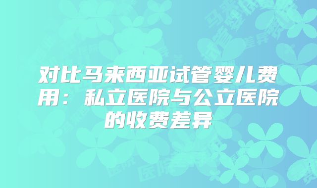对比马来西亚试管婴儿费用：私立医院与公立医院的收费差异