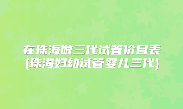 在珠海做三代试管价目表(珠海妇幼试管婴儿三代)