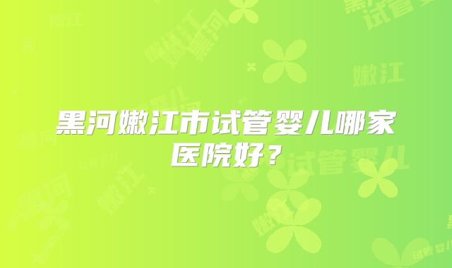黑河嫩江市试管婴儿哪家医院好？