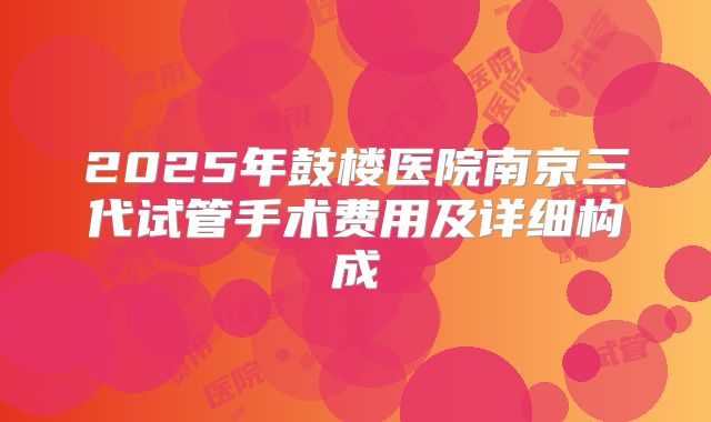 2025年鼓楼医院南京三代试管手术费用及详细构成
