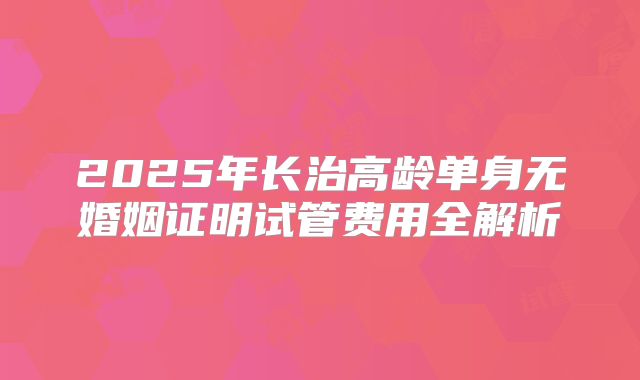 2025年长治高龄单身无婚姻证明试管费用全解析