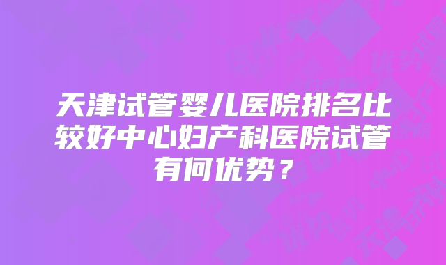 天津试管婴儿医院排名比较好中心妇产科医院试管有何优势？