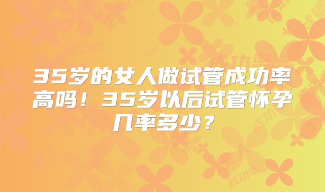 35岁的女人做试管成功率高吗！35岁以后试管怀孕几率多少？