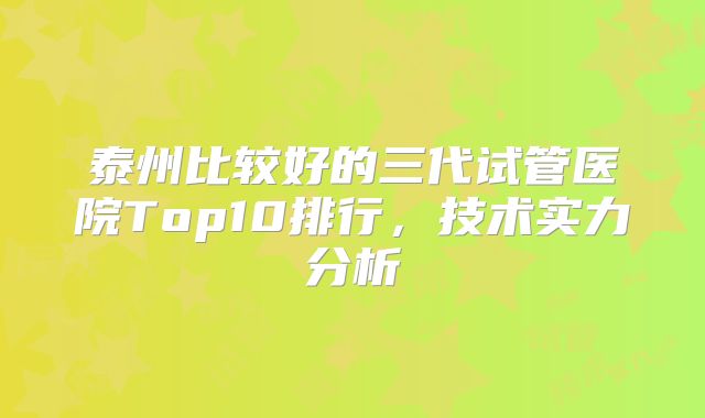 泰州比较好的三代试管医院Top10排行,技术实力分析