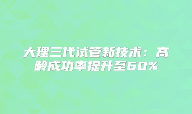 大理三代试管新技术：高龄成功率提升至60%