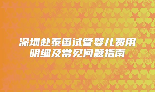 深圳赴泰国试管婴儿费用明细及常见问题指南