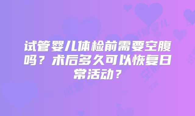 试管婴儿体检前需要空腹吗？术后多久可以恢复日常活动？