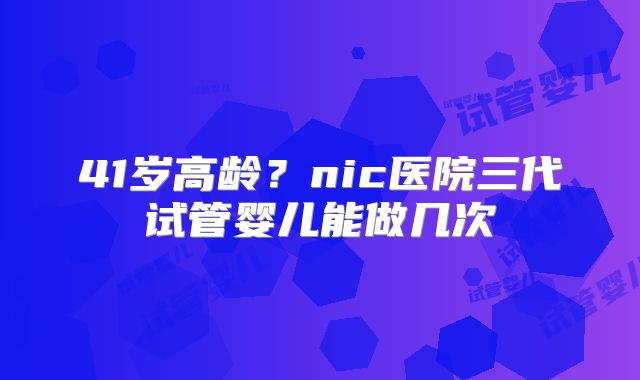 41岁高龄？nic医院三代试管婴儿能做几次