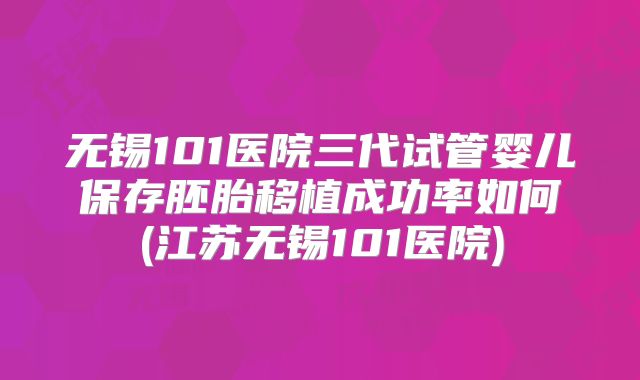 无锡101医院三代试管婴儿保存胚胎移植成功率如何(江苏无锡101医院)