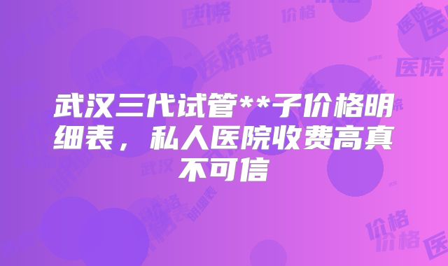 武汉三代试管**子价格明细表，私人医院收费高真不可信
