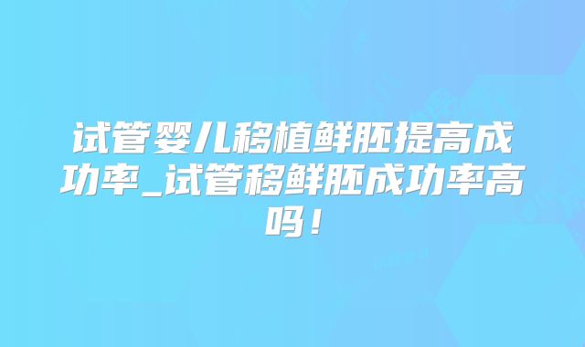 试管婴儿移植鲜胚提高成功率_试管移鲜胚成功率高吗！