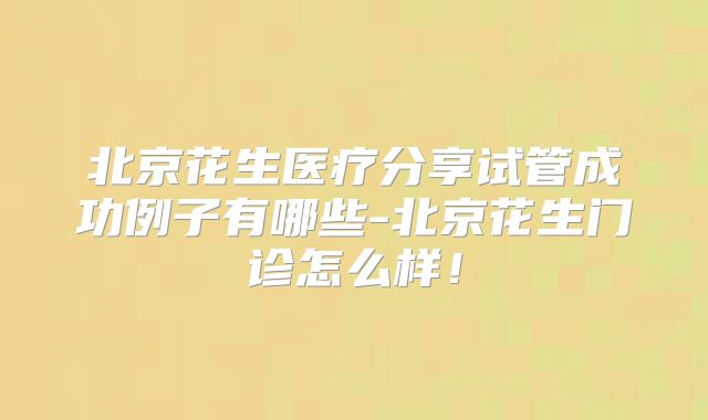 北京花生医疗分享试管成功例子有哪些-北京花生门诊怎么样！