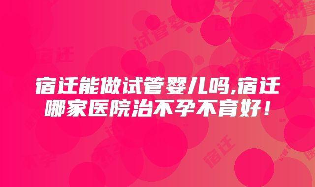 宿迁能做试管婴儿吗,宿迁哪家医院治不孕不育好！