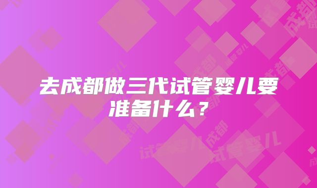 去成都做三代试管婴儿要准备什么？