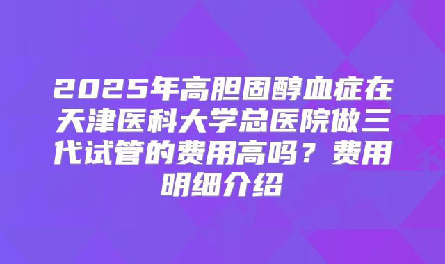2025年高胆固醇血症在天津医科大学总医院做三代试管的费用高吗?费用明细介绍