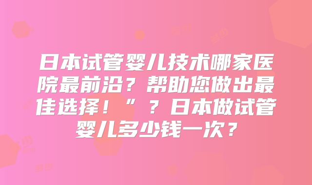 日本试管婴儿技术哪家医院最前沿？帮助您做出最佳选择！”？日本做试管婴儿多少钱一次？