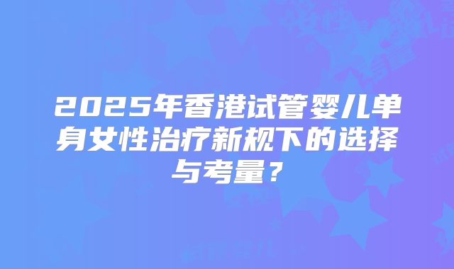 2025年香港试管婴儿单身女性治疗新规下的选择与考量？