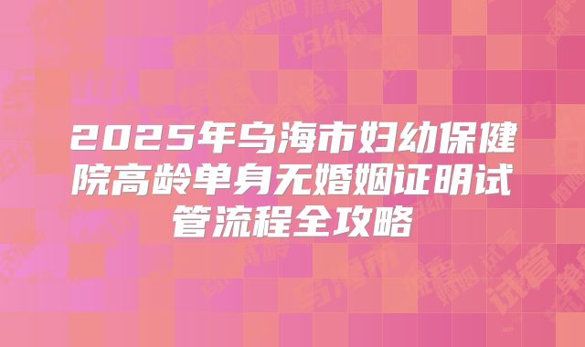 2025年乌海市妇幼保健院高龄单身无婚姻证明试管流程全攻略