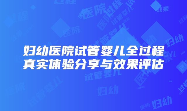 妇幼医院试管婴儿全过程真实体验分享与效果评估