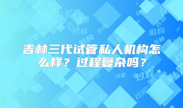 吉林三代试管私人机构怎么样？过程复杂吗？