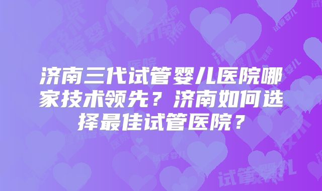 济南三代试管婴儿医院哪家技术领先？济南如何选择最佳试管医院？