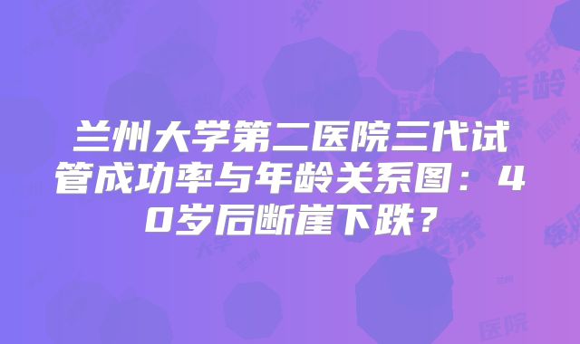 兰州大学第二医院三代试管成功率与年龄关系图：40岁后断崖下跌？