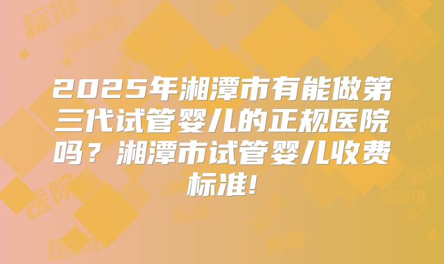 2025年湘潭市有能做第三代试管婴儿的正规医院吗？湘潭市试管婴儿收费标准!