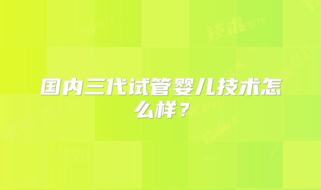 国内三代试管婴儿技术怎么样?