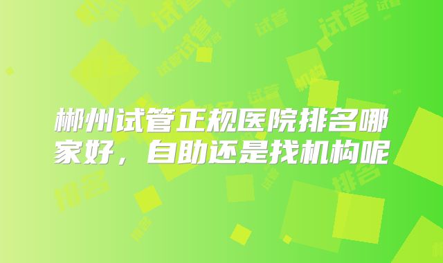 郴州试管正规医院排名哪家好，自助还是找机构呢