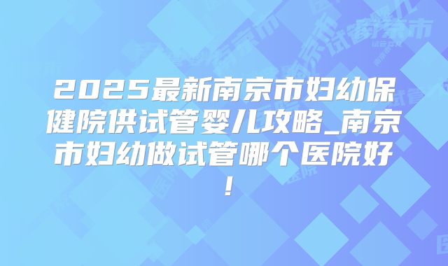 2025最新南京市妇幼保健院供试管婴儿攻略_南京市妇幼做试管哪个医院好！