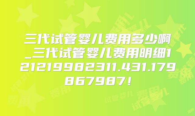 三代试管婴儿费用多少啊_三代试管婴儿费用明细121219982311.431.179867987！