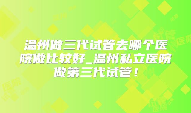 温州做三代试管去哪个医院做比较好_温州私立医院做第三代试管！