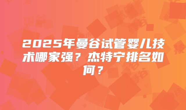2025年曼谷试管婴儿技术哪家强？杰特宁排名如何？