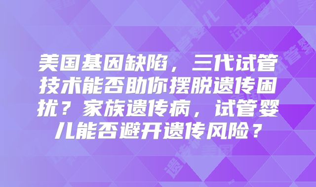 美国基因缺陷，三代试管技术能否助你摆脱遗传困扰？家族遗传病，试管婴儿能否避开遗传风险？
