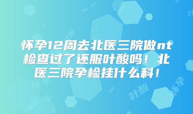 怀孕12周去北医三院做nt检查过了还服叶酸吗！北医三院孕检挂什么科！
