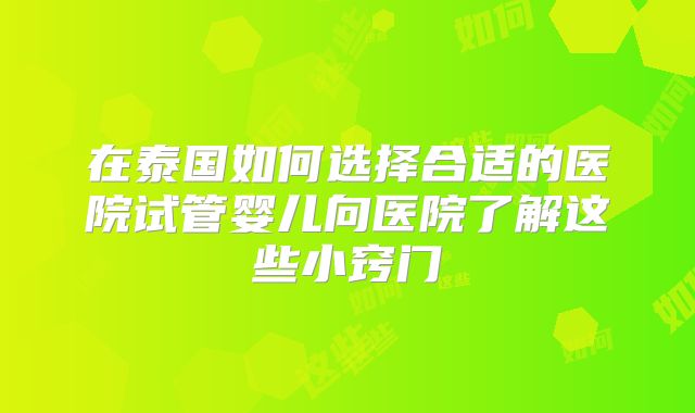 在泰国如何选择合适的医院试管婴儿向医院了解这些小窍门