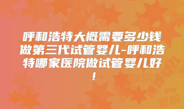 呼和浩特大概需要多少钱做第三代试管婴儿-呼和浩特哪家医院做试管婴儿好！