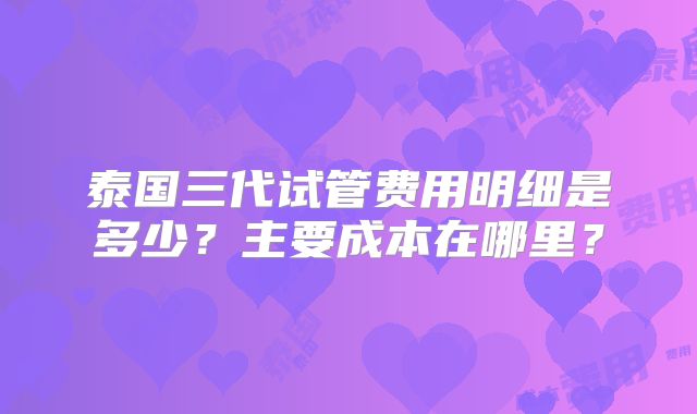 泰国三代试管费用明细是多少?主要成本在哪里?