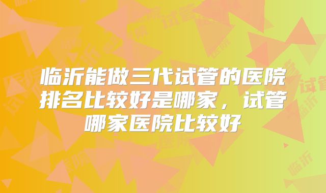 临沂能做三代试管的医院排名比较好是哪家，试管哪家医院比较好