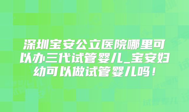 深圳宝安公立医院哪里可以办三代试管婴儿_宝安妇幼可以做试管婴儿吗！